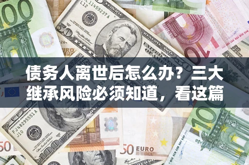 武汉债务人离世后怎么办？三大继承风险必须知道，看这篇就够了