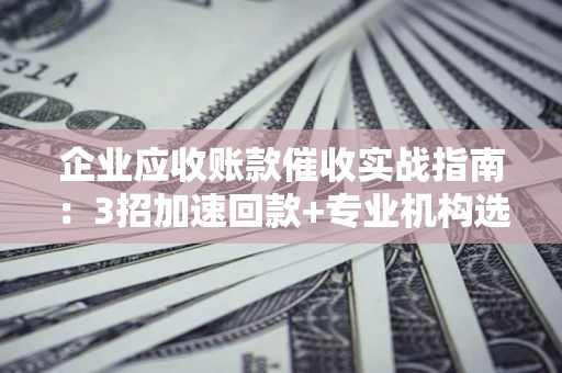 武汉企业应收账款催收实战指南：3招加速回款+专业机构选择避坑